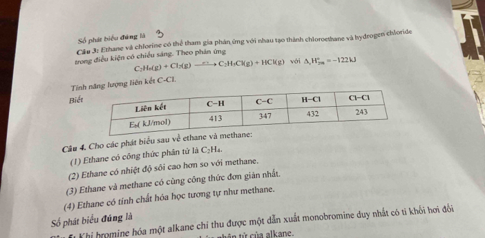 Số phát biểu đúng là
Câu 3: Ethane và chlorine có thể tham gia phản ứng với nhau tạo thành chloroethane và hydrogen chloride
trong điều kiện có chiếu sáng. Theo phần ứng
C_2H_6(g)+Cl_2(g)to C_2H_3Cl(g)+HCl(g) với △ _rH_(2n)°=-122kJ
Tínợng liên kết C-Cl.
Biết
Câu 4. Cho các phát biểu sau về ethane 
(1) Ethane có công thức phân tử là C _2H_4
(2) Ethane có nhiệt độ sôi cao hơn so với methane.
(3) Ethane và methane có cùng công thức đơn giản nhất.
(4) Ethane có tính chất hóa học tương tự như methane.
Số phát biểu đúng là
i Khi hromine hóa một alkane chi thu được một dẫn xuất monobromine duy nhất có tỉ khối hơi đối
tên từ của alkane.