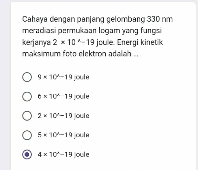 Cahaya dengan panjang gelombang 330 nm
meradiasi permukaan logam yang fungsi
kerjanya 2* 10^(wedge)-19 joule. Energi kinetik
maksimum foto elektron adalah ...
9* 10^(wedge)-19 joule
6* 10^(wedge)-19 joule
2* 10^(wedge)-19 joule
5* 10^(wedge)-19 joule
4* 10^(wedge)-19 joule