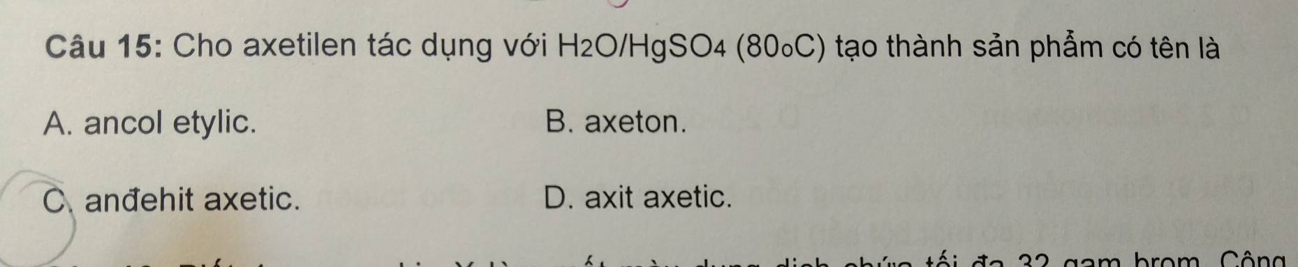 Cho axetilen tác dụng với H₂O/HgSO4 (80₀C) tạo thành sản phẩm có tên là
A. ancol etylic. B. axeton.
C anđehit axetic. D. axit axetic.
đ a 3 2 gam brom. Cô ng