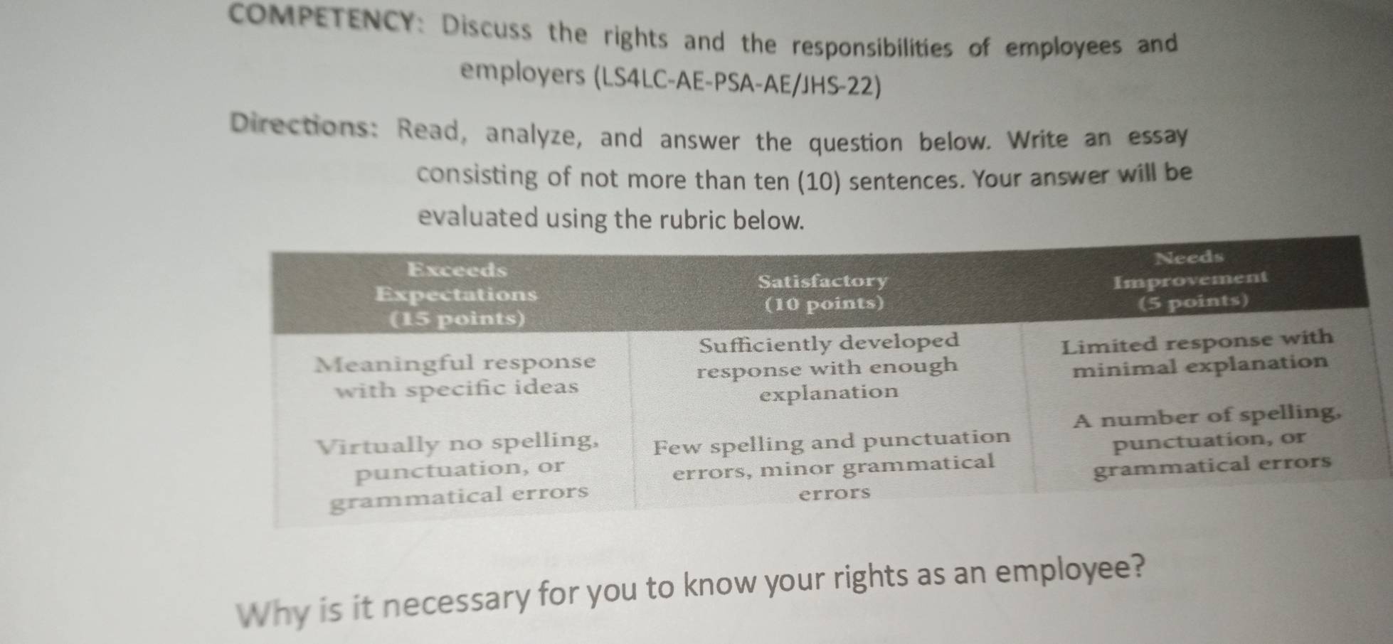 COMPETENCY: Discuss the rights and the responsibilities of employees and 
employers (LS4LC-AE-PSA-AE/JHS-22) 
Directions: Read, analyze, and answer the question below. Write an essay 
consisting of not more than ten (10) sentences. Your answer will be 
evaluated using the rubric below. 
Why is it necessary for you to know your rights as an employee?