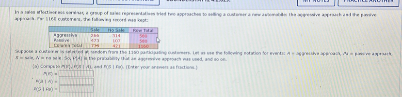 In a sales effectiveness seminar, a group of sales representatives tried two approaches to selling a customer a new automobile: the aggressive approach and the passive
approach. For 1160 customers, the following record was kept:
Suppose a customer is selected at random from the 1160 participating customers. Let us use the following notation for events: A= aggressive approach, Pa = passive approach,
S=sale, N=no sale. SC P(A) is the probability that an aggressive approach was used, and so on.
(a) Compute P(S), P(S|A) , and P(S|Pa). (Enter your answers as fractions.
P(S)=□
P(S|A)=□
rho (S|Pa)=□