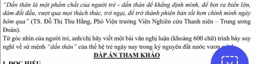 Dấn thân là một phẩm chất của người trẻ - dẫn thân để khắng định mình, để bơi ra biển lớn, 
đám đối đầu, vượt qua mọi thách thức, trở ngại, để trở thành phiên bản tốt hơn chính mình ngày 
hôm qua'' (TS. Đỗ Thị Thu Hằng, Phó Viện trưởng Viện Nghiên cứu Thanh niên - Trung ương 
Đoàn). 
Từ góc nhìn của người trẻ, anh/chị hãy viết một bài văn nghị luận (khoảng 600 chữ) trình bày suy 
nghĩ về sứ mệnh “dấn thân” của thế hệ trẻ ngày nay trong kỷ nguyên đất nước vươn 
đáp án tham khảo