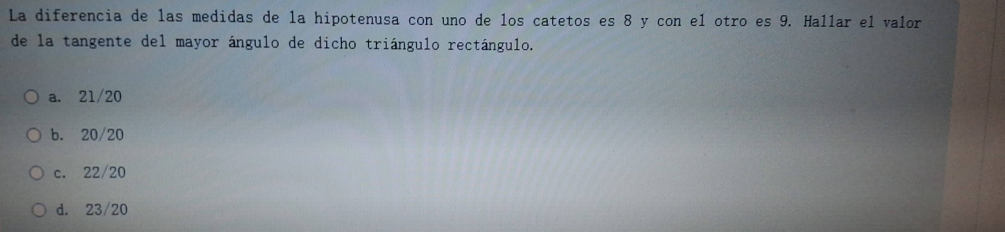 La diferencia de las medidas de la hipotenusa con uno de los catetos es 8 y con el otro es 9. Hallar el valor
de la tangente del mayor ángulo de dicho triángulo rectángulo.
a. 21/20
b. 20/20
c. 22/20
d. 23/20