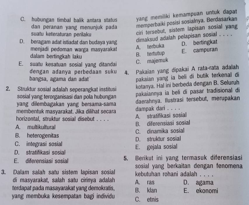 C. hubungan timbal balik antara status yang memiliki kemampuan untuk dapat
dan peranan yang menunjuk pada memperbaiki posisi sosialnya. Berdasarkan
suatu keteraturan perilaku
ciri tersebut, sistem lapisan sosial yang
D. beragam adat istiadat dan budaya yang
dimaksud adalah pelapisan sosial . . . .
menjadi pedoman warga masyarakat A. terbuka D. bertingkat
dalam bertingkah laku
B. tertutup E. campuran
E. suatu kesatuan sosial yang ditandai
C. majemuk
dengan adanya perbedaan suku 4. Pakaian yang dipakai A rata-rata adalah
bangsa, agama dan adat
pakaian yang ia beli di butik terkenal di
2. Struktur sosial adalah seperangkat institusi
kotanya. Hal ini berbeda dengan B. Seluruh
sosial yang terorganisasi dan pola hubungan pakaiannya ia beli di pasar tradisional di
yang dilembagakan yang bersama-sama daerahnya. Ilustrasi tersebut, merupakan
membentuk masyarakat. Jika dilihat secara dampak dari . . . .
horizontal, struktur sosial disebut . . . . A. stratifikasi sosial
A. multikultural B. diferensiasi sosial
B. heterogenitas C. dinamika sosial
C. integrasi sosial D. struktur sosial
E. gejala sosial
D. stratifikasi sosial
E. diferensiasi sosial 5. Berikut ini yang termasuk diferensiasi
sosial yang berkaitan dengan fenomena
3. Dalam salah satu sistem lapisan sosial kebutuhan rohani adalah . . . .
di masyarakat, salah satu cirinya adalah A. ras D. agama
terdapat pada masayarakat yang demokratis, B. klan E. ekonomi
yang membuka kesempatan bagi individu C. etnis