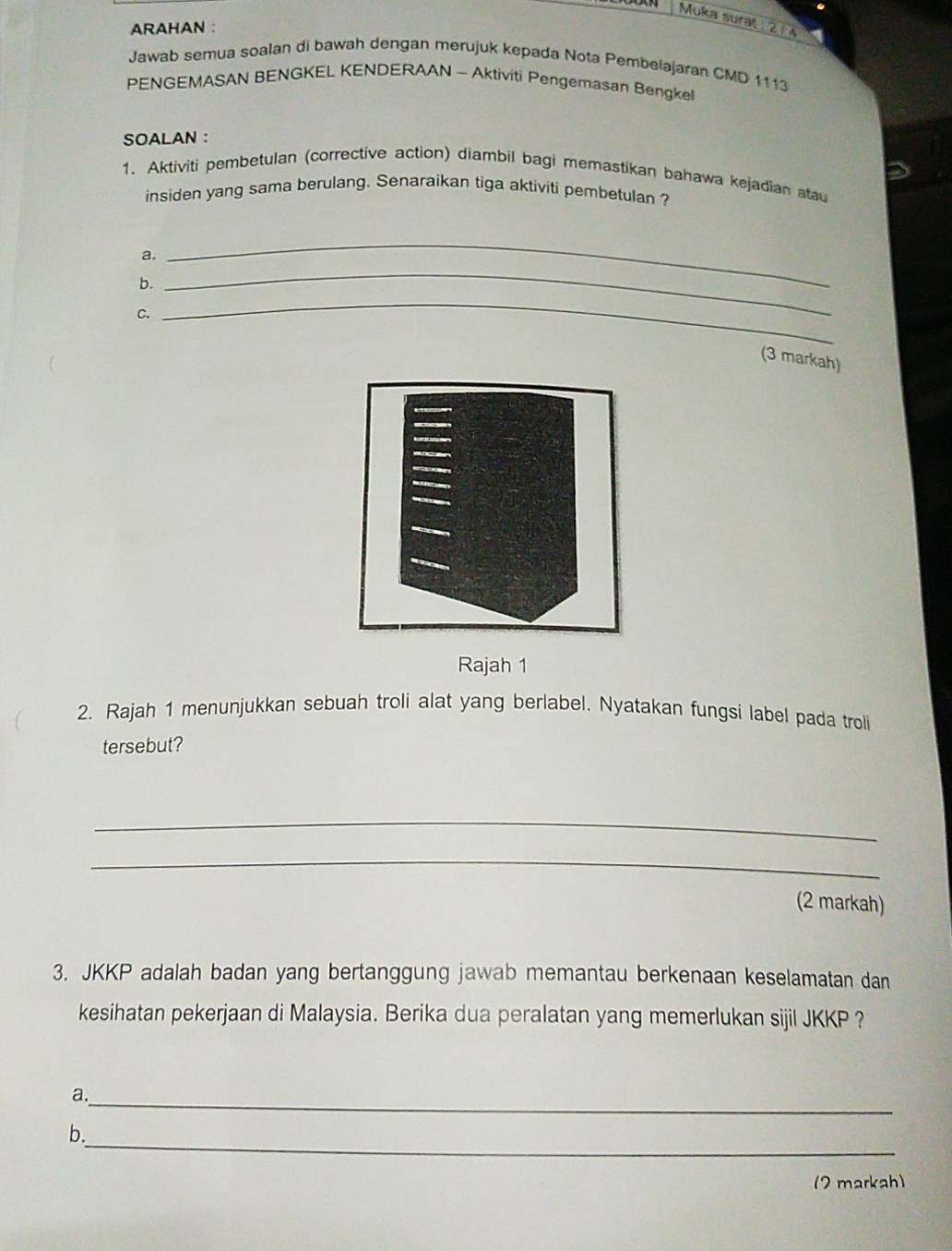 Muka surat 21 4 
ARAHAN : 
Jawab semua soalan di bawah dengan merujuk kepada Nota Pembelajaran CMD 1113 
PENGEMASAN BENGKEL KENDERAAN - Aktiviti Pengemasan Bengkel 
SOALAN : 
1、 Aktiviti pembetulan (corrective action) diambil bagi memastikan bahawa kejadian atau 
insiden yang sama berulang. Senaraikan tiga aktiviti pembetulan ? 
a. 
b. 
_ 
C. 
_ 
_ 
(3 markah) 
Rajah 1 
2. Rajah 1 menunjukkan sebuah troli alat yang berlabel. Nyatakan fungsi label pada troli 
tersebut? 
_ 
_ 
(2 markah) 
3. JKKP adalah badan yang bertanggung jawab memantau berkenaan keselamatan dan 
kesihatan pekerjaan di Malaysia. Berika dua peralatan yang memerlukan sijil JKKP ? 
a._ 
_ 
b. 
(2 markah)