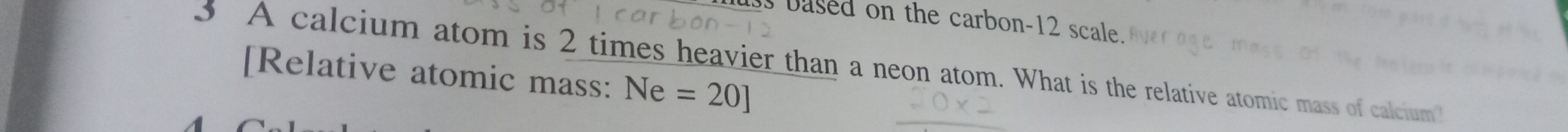 based on the carbon- 12 scale. 
A calcium atom is 2 times heavier than a neon atom. What is the relative atomic mass of calcium 
[Relative atomic mass: Ne=20]