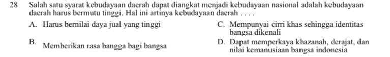 Salah satu syarat kebudayaan daerah dapat diangkat menjadi kebudayaan nasional adalah kebudayaan
daerah harus bermutu tinggi. Hal ini artinya kebudayaan daerah ._
A. Harus bernilai daya jual yang tinggi C. Mempunyai cirri khas sehingga identitas
bangsa dikenali
B. Memberikan rasa bangga bagi bangsa D. Dapat memperkaya khazanah, derajat, dan
nilai kemanusiaan bangsa indonesia