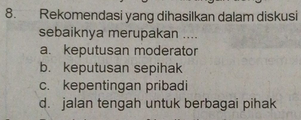 Rekomendasi yang dihasilkan dalam diskusi
sebaiknya merupakan ....
a. keputusan moderator
b. keputusan sepihak
c. kepentingan pribadi
d. jalan tengah untuk berbagai pihak