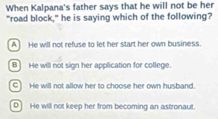 When Kalpana's father says that he will not be her
"road block," he is saying which of the following?
A He will not refuse to let her start her own business.
B] He will not sign her application for college.
C He will not allow her to choose her own husband.
D He will not keep her from becoming an astronaut.