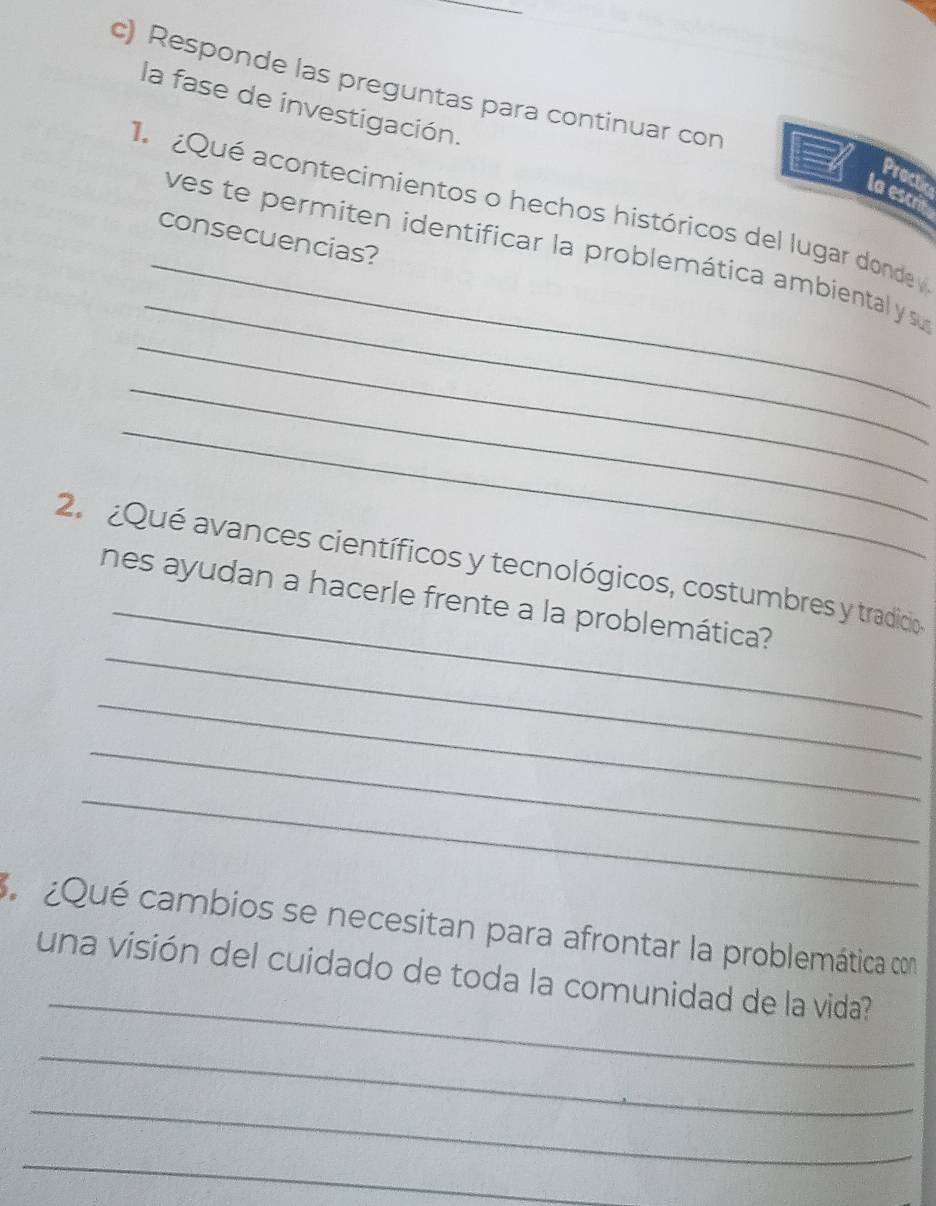 Responde las preguntas para continuar con 
la fase de investigación. 
Proctic 
la escrin 
Qué acontecimientos o hechos históricos del lugar donde 
consecuencias? 
_ 
_ 
_ves te permiten identificar la problemática ambiental ys 
_ 
_ 
_ 
2. ¿Qué avances científicos y tecnológicos, costumbres y tradicio 
_ 
nes ayudan a hacerle frente a la problemática? 
_ 
_ 
_ 
¿Qué cambios se necesitan para afrontar la problemática con 
_ 
una visión del cuidado de toda la comunidad de la vida? 
_ 
_ 
_