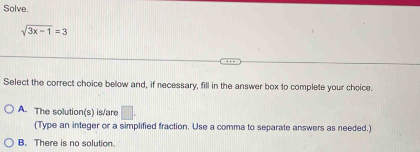 Solve.
sqrt(3x-1)=3
Select the correct choice below and, if necessary, fill in the answer box to complete your choice.
A. The solution(s) is/are □ . 
(Type an integer or a simplified fraction. Use a comma to separate answers as needed.)
B. There is no solution.