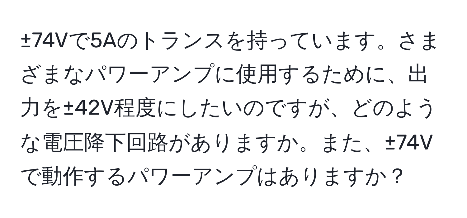 ±74Vで5Aのトランスを持っています。さまざまなパワーアンプに使用するために、出力を±42V程度にしたいのですが、どのような電圧降下回路がありますか。また、±74Vで動作するパワーアンプはありますか？