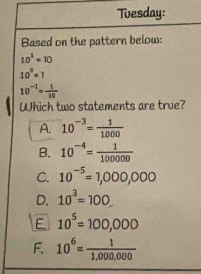 Tuesday:
Based on the pattern below:
10^4=10
10^0=1
10^(-1)= 1/10 
Which two statements are true?
A. 10^(-3)= 1/1000 
B. 10^(-4)= 1/100000 
C. 10^(-5)=1,000,000
D. 10^3=100
E 10^5=100,000
F. 10^6= 1/1,000,000 