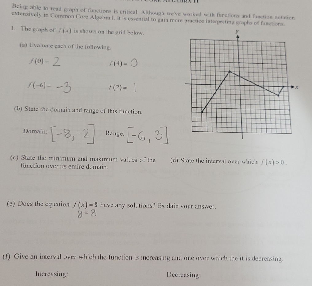 Being able to read graph of functions is critical. Although we've worked with functions and function notation 
extensively in Common Core Algebra I, it is essential to gain more practice interpreting graphs of functions. 
1. The graph of f(x) is shown on the grid below. 
(a) Evaluate each of the following.
f(0)=
f(4)=bigcirc
f(-6)=
f(2)=
(b) State the domain and range of this function. 
Domain: Range: 
(c) State the minimum and maximum values of the (d) State the interval over which f(x)>0. 
function over its entire domain. 
(e) Does the equation f(x)=8 have any solutions? Explain your answer. 
(f) Give an interval over which the function is increasing and one over which the it is decreasing. 
Increasing: Decreasing: