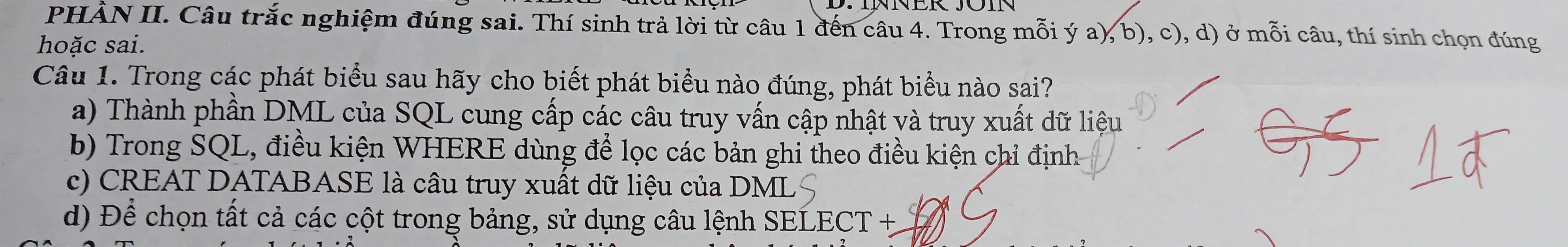 PHÀN II. Câu trắc nghiệm đúng sai. Thí sinh trả lời từ câu 1 đến câu 4. Trong mỗi ý a), b), c), d) ở mỗi câu, thí sinh chọn đúng
hoặc sai.
Câu 1. Trong các phát biểu sau hãy cho biết phát biểu nào đúng, phát biểu nào sai?
a) Thành phần DML của SQL cung cấp các câu truy vấn cập nhật và truy xuất dữ liệu
b) Trong SQL, điều kiện WHERE dùng để lọc các bản ghi theo điều kiện chỉ định
c) CREAT DATABASE là câu truy xuất dữ liệu của DMI
d) Để chọn tất cả các cột trong bảng, sử dụng câu lệnh SELECT +