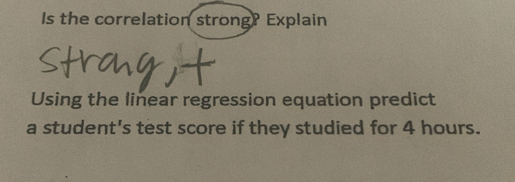 Is the correlation strong? Explain 
Using the linear regression equation predict 
a student's test score if they studied for 4 hours.