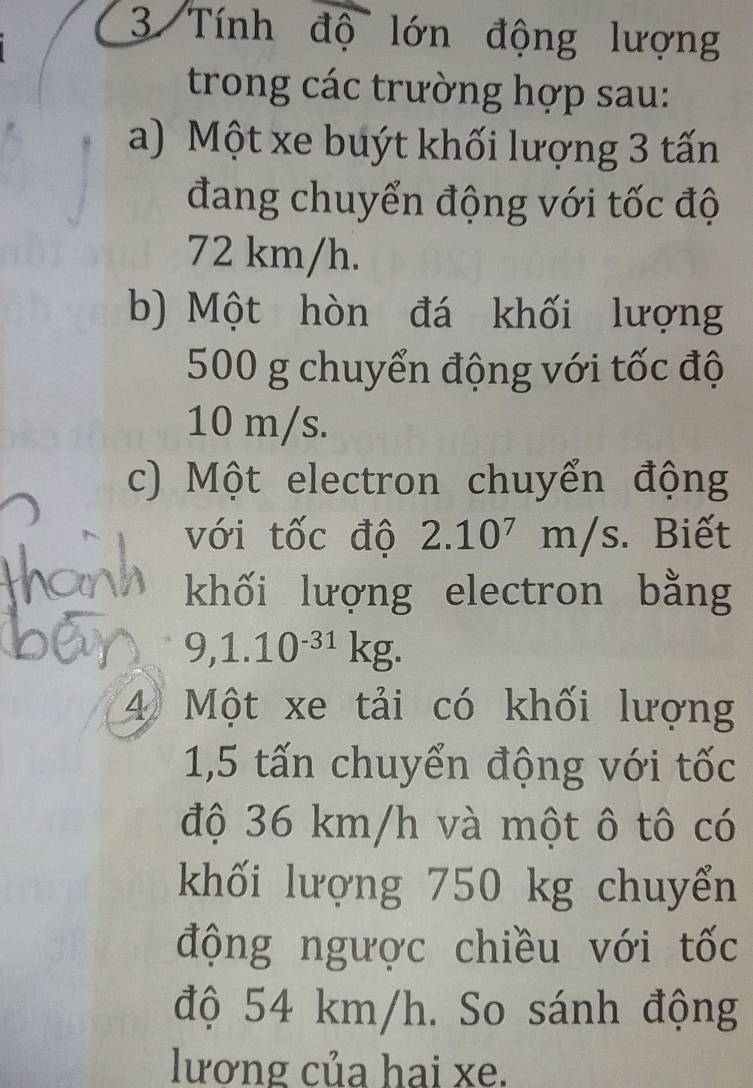 Tính độ lớn động lượng 
trong các trường hợp sau: 
a) Một xe buýt khối lượng 3 tấn 
đang chuyển động với tốc độ
72 km/h. 
b) Một hòn đá khối lượng
500 g chuyển động với tốc độ
10 m/s. 
c) Một electron chuyển động 
với tốc độ 2.10^7m/s. Biết 
khối lượng electron bằng
9,1.10^(-31)kg. 
4) Một xe tải có khối lượng
1,5 tấn chuyển động với tốc 
độ 36 km/h và một ô tô có 
khối lượng 750 kg chuyển 
động ngược chiều với tốc 
độ 54 km/h. So sánh động 
lương của hai xe.