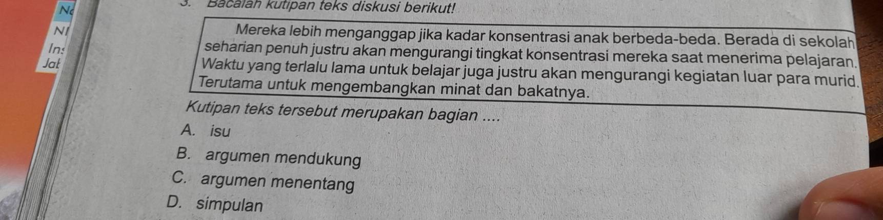 No
3. Bacalah kutipan teks diskusi berikut!
N1
Mereka lebih menganggap jika kadar konsentrasi anak berbeda-beda. Berada di sekolah
Ins
seharian penuh justru akan mengurangi tingkat konsentrasi mereka saat menerima pelajaran.
Jat Waktu yang terlalu lama untuk belajar juga justru akan mengurangi kegiatan luar para murid.
Terutama untuk mengembangkan minat dan bakatnya.
Kutipan teks tersebut merupakan bagian ....
A. isu
B. argumen mendukung
C. argumen menentang
D. simpulan