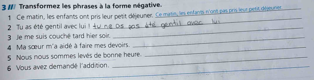 II Transformez les phrases à la forme négative. 
_ 
1 Ce matin, les enfants ont pris leur petit déjeuner. Ce matin, les enfants n'ont pas pris leur petit déjeuner. 
_ 
2 Tu as été gentil avec lui !_ 
3 Je me suis couché tard hier soir._ 
4 Ma sœur m'a aidé à faire mes devoirs._ 
5 Nous nous sommes levés de bonne heure. 
6 Vous avez demandé l'addition._