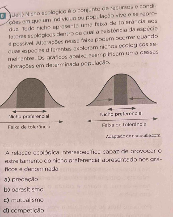 (Uerj) Nicho ecológico é o conjunto de recursos e condi-
ções em que um indivíduo ou população vive e se repro-
duz. Todo nicho apresenta uma faixa de tolerância aos
fatores ecológicos dentro da qual a existência da espécie
é possível. Alterações nessa faixa podem ocorrer quando
duas espécies diferentes exploram nichos ecológicos se-
melhantes. Os gráficos abaixo exemplificam uma dessas
alterações em determinada população.
Nicho preferencial
Faixa de tolerância
Adaptado de nadouille.com.
A relação ecológica interespecífica capaz de provocar o
estreitamento do nicho preferencial apresentado nos grá-
ficos é denominada:
a) predação
b) parasitismo
c) mutualismo
d) competição