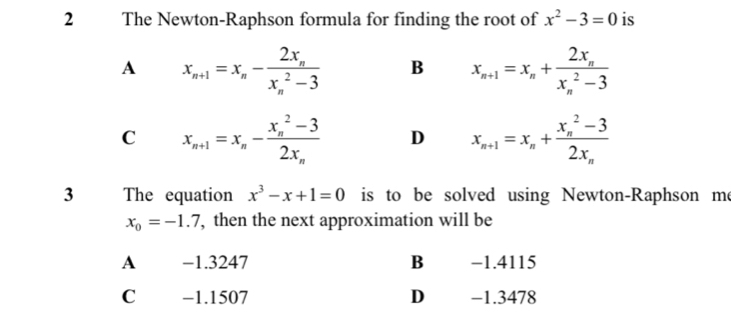 The Newton-Raphson formula for finding the root of x^2-3=0 is
A x_n+1=x_n-frac 2x_n(x_n)^2-3 B x_n+1=x_n+frac 2x_n(x_n)^2-3
C x_n+1=x_n-frac (x_n)^2-32x_n D x_n+1=x_n+frac (x_n)^2-32x_n
3 The equation x^3-x+1=0 is to be solved using Newton-Raphson me
x_0=-1.7 , then the next approximation will be
A −1.3247 B −1.4115
Cá -1.1507 D -1.3478