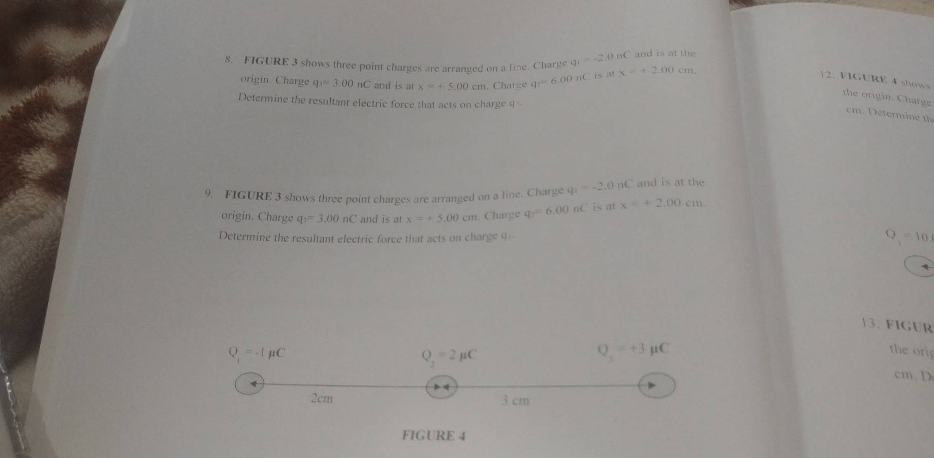 and is at the 
8. FIGURE 3 shows three point charges are arranged on a line. Charge q_1=-2.0nC x=+2.00cm. 
origin. Charge q_3=3.00nC and is at x=+5.00cm. Charge q_2=6.00nC is at 
12. FIGURE 4 shows 
the origin. Charge 
Determine the resultant electric force that acts on charge q
cm. Determine th 
9. FIGURE 3 shows three point charges are arranged on a line. Charge q_1=-2.0nC and is at the 
origin. Charge q_3=3.00nC and is at x=+5.00cm. Charge q_2=6.00nC is at x=+2.00cm. 
Determine the resultant electric force that acts on charge q -
Q_1=10. 
13. FIGUR
Q=-Imu C the orig
Q_2=2mu C
Q_3=+3mu C
cm. D
2cm 3 cm
FIGURE 4