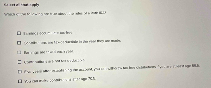 Select all that apply
Which of the following are true about the rules of a Roth IRA?
Earnings accumulate tax-free.
Contributions are tax-deductible in the year they are made.
Earnings are taxed each year.
Contributions are not tax-deductible.
Five years after establishing the account, you can withdraw tax-free distributions if you are at least age 59.5.
You can make contributions after age 70.5.