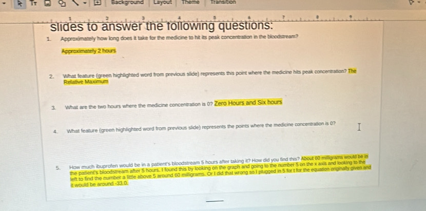 Background Layout Transition 
slides to answer the following questions: 
1. Approximately how long does it take for the medicine to hit its peak concentration in the bloodstream? 
Approximatelly 2 hours
2. What feature (green highlighted word from previous slide) represents this point where the medicine hits peak concentration? The 
Relative Maximum 
3. What are the two hours where the medicine concentration is 0? Zero Hours and Six hours
4. What feature (green highlighted word from previous slide) represents the points where the medicine concentration is 0? 
5. How much ibuprofen would be in a patient's bloodstream 5 hours after taking it? How did you find this? About 60 milligrams would be in 
the patient's bloodstream after 5 hours. I found this by looking on the graph and going to the number 5 on the x axis and looking to the 
left to find the number a little above 5 around 60 milligrams. Or I did that wrong so I plugged in 5 for t for the equation originally given and 
it would be around -33.0.