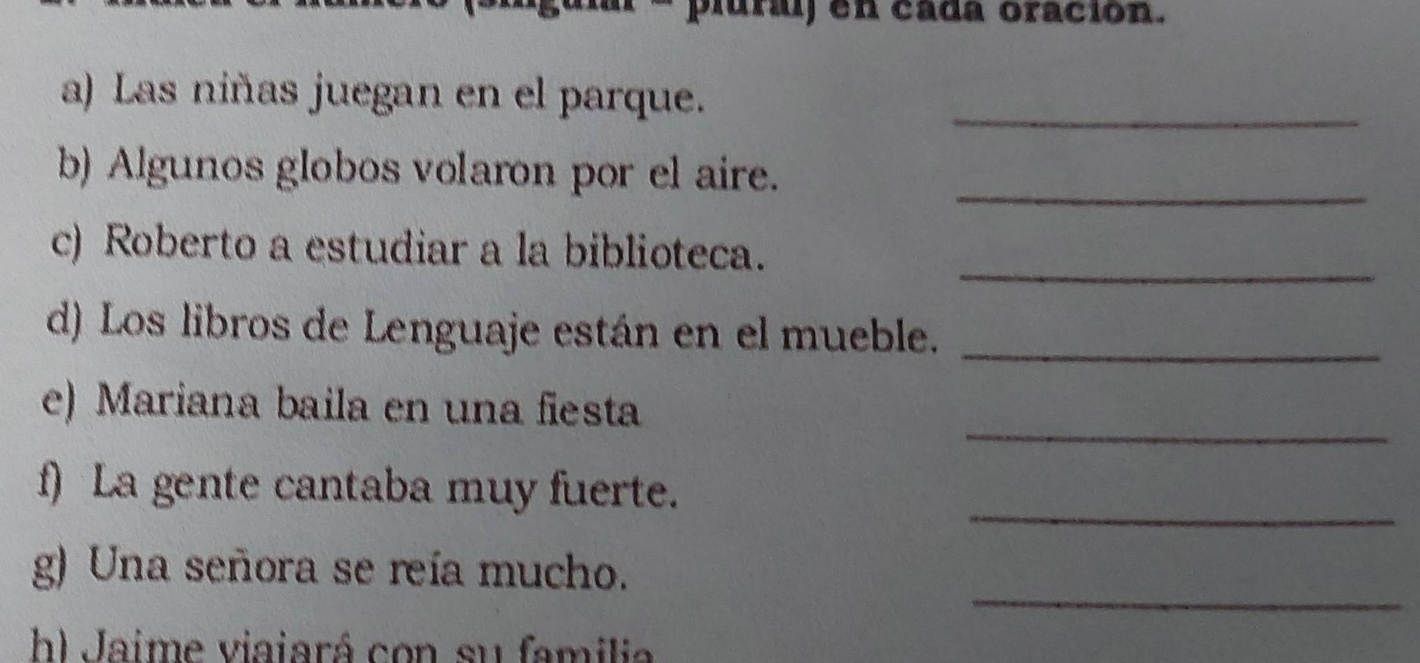 pluraj en cada oración. 
a) Las niñas juegan en el parque._ 
b) Algunos globos volaron por el aire._ 
_ 
c) Roberto a estudiar a la biblioteca. 
d) Los libros de Lenguaje están en el mueble._ 
_ 
e) Mariana baila en una fiesta 
f) La gente cantaba muy fuerte._ 
_ 
g) Una señora se reía mucho. 
h) Jaime viaiará con su familia