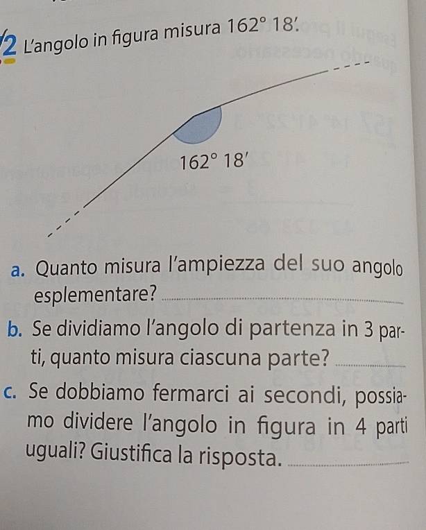 Langolo in figura misura 162°18'
162°18'
a. Quanto misura l’ampiezza del suo angolo 
esplementare?_ 
b. Se dividiamo l’angolo di partenza in 3 par- 
ti, quanto misura ciascuna parte?_ 
c. Se dobbiamo fermarci ai secondi, possia- 
mo dividere l'angolo in figura in 4 parti 
uguali? Giustifica la risposta._