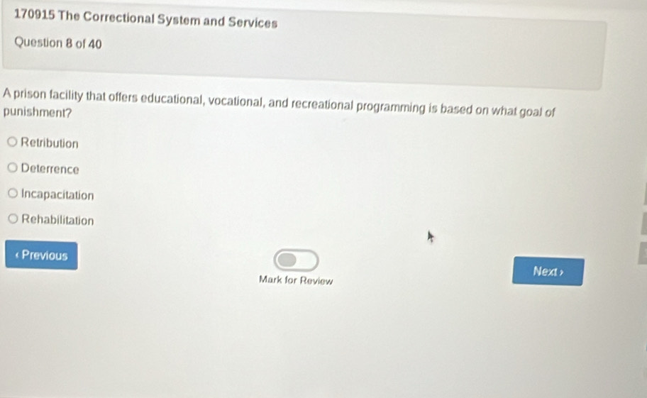 170915 The Correctional System and Services
Question 8 of 40
A prison facility that offers educational, vocational, and recreational programming is based on what goal of
punishment?
Retribution
Deterrence
Incapacitation
Rehabilitation
« Previous Next >
Mark for Review