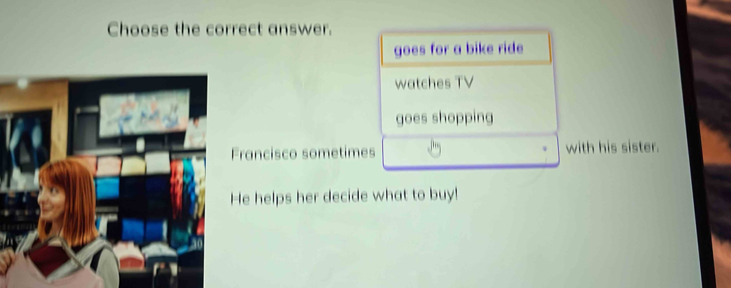 Choose the correct answer.
goes for a bike ride
watches TV
goes shopping
Francisco sometimes with his sister.
He helps her decide what to buy!