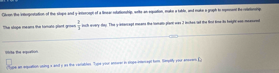 Given the interpretation of the slope and y-intercept of a linear relationship, write an equation, make a table, and make a graph to represent the relationship. 
The slope means the tomato plant grows  2/3  inch every day. The y-intercept means the tomato plant was 2 inches tall the first time its height was measured. 
Write the equation. 
(Type an equation using x and y as the variables. Type your answer in slope-intercept form. Simplify your answers.