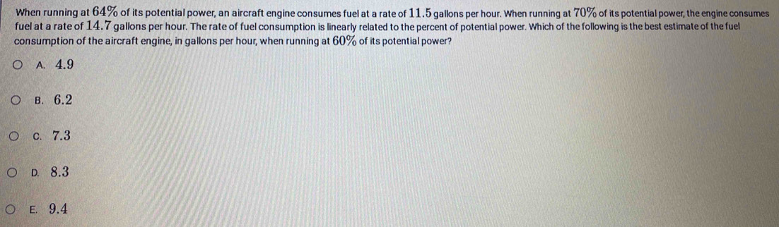 When running at 64% of its potential power, an aircraft engine consumes fuel at a rate of 11.5 gallons per hour. When running at 70% of its potential power, the engine consumes
fuel at a rate of 14.7 gallons per hour. The rate of fuel consumption is linearly related to the percent of potential power. Which of the following is the best estimate of the fuel
consumption of the aircraft engine, in gallons per hour, when running at 60% of its potential power?
A. 4.9
B. 6.2
c. 7.3
D. 8.3
E. 9.4