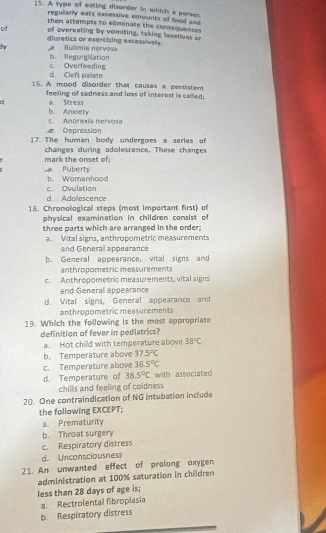A type of eating disorder in which a person
regularly eats excessive amounts of food and
then attempts to eliminate the consequences
of of overeating by vomiting, taking laxatives or
diuretics or exercising excessively.
ly Bulímia nervosa
b Regurgitation
c. Overfeeding
d Cleft palate
16. A mood disorder that causes a persistent
feeling of sadness and loss of interest is called;
t a. Stress
b. Anxiety
c. Anorexia nervosa
Depression
17. The human body undergoes a series of
changes during adolescence. These changes
mark the onset of;. Puberty
b. Womanhood
c Ovulation
d. Adolescence
18. Chronological steps (most important first) of
physical examination in children consist of
three parts which are arranged in the order;
a. Vital signs, anthropometric measurements
and General appearance
b. General appearance, vital signs and
anthropometric measurements
c. Anthropometric measurements, vital signs
and General appearance
d. Vital signs, General appearance and
anthropometric measurements
19. Which the following is the most appropriate
definition of fever in pediatrics?
a. Hot child with temperature above 38°C
b. Temperature above 37.5°C
c. Temperature above 36.5°C
d. Temperature of 38.5°C with associated
chills and feeling of coldness
20. One contraindication of NG intubation include
the following EXCEPT;
a. Prematurity
b. Throat surgery
c. Respiratory distress
d. Unconsciousness
21. An unwanted effect of prolong oxygen
administration at 100% saturation in children
less than 28 days of age is;
a. Rectrolental fibroplasia
b Respiratory distress