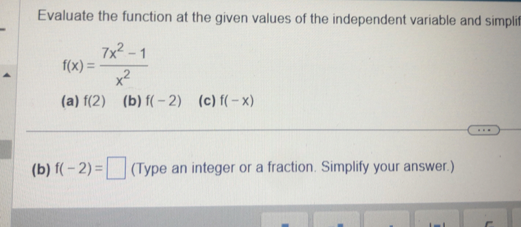 Evaluate the function at the given values of the independent variable and simplit
f(x)= (7x^2-1)/x^2 
(a) f(2) (b) f(-2) (c) f(-x)
(b) f(-2)=□ (Type an integer or a fraction. Simplify your answer.)
-