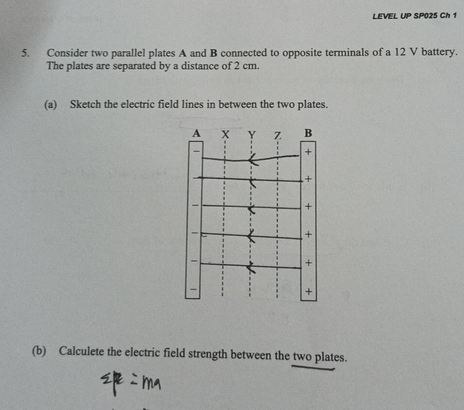 LEVEL UP SP025 Ch 1 
5. Consider two parallel plates A and B connected to opposite terminals of a 12 V battery. 
The plates are separated by a distance of 2 cm. 
(a) Sketch the electric field lines in between the two plates. 
(b) Calculete the electric field strength between the two plates.