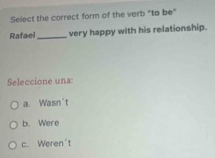 Select the correct form of the verb “to be”
Rafael _very happy with his relationship.
Seleccione una:
a. Wasn't
b. Were
c. Weren't