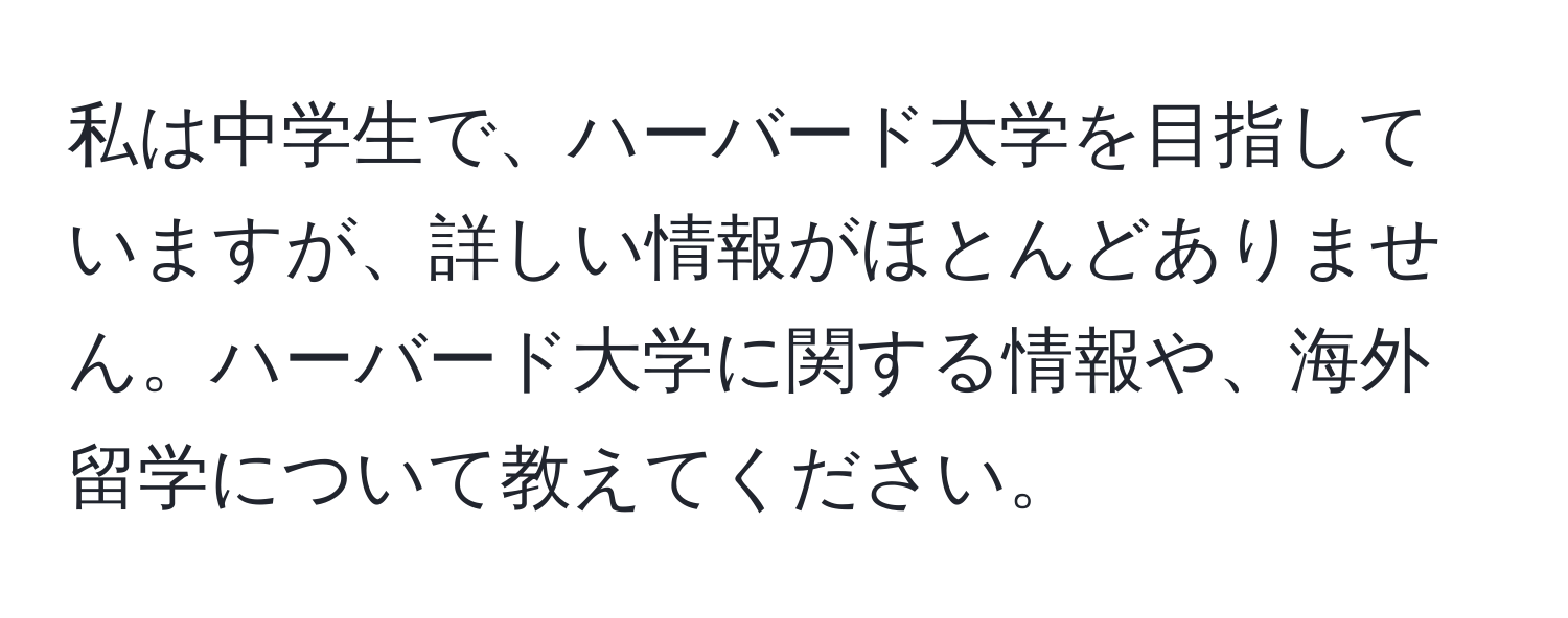 私は中学生で、ハーバード大学を目指していますが、詳しい情報がほとんどありません。ハーバード大学に関する情報や、海外留学について教えてください。