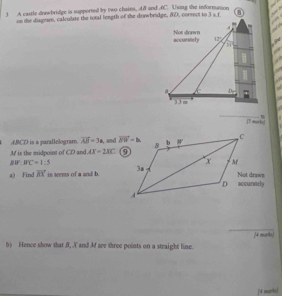 A castle drawbridge is supported by two chains, AB and AC. Using the information  Quw h
on the diagram, calculate the total length of the drawbridge, BD, correct to 3 s.f.
Find th  sn 
y  fine
a
5
_
m
[5 marks]
ABCD is a parallelogram. vector AB=3a , and 
M is the midpoint of CD and AX=2XC.
BW:WC=1:5
a) Find vector BX in terms of a and b. 
_
[4 marks]
b) Hence show that B, X and M are three points on a straight line.
[4 marks]