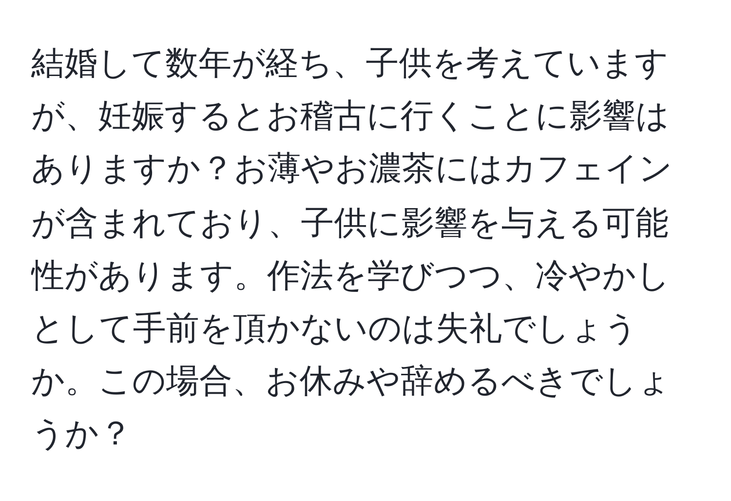 結婚して数年が経ち、子供を考えていますが、妊娠するとお稽古に行くことに影響はありますか？お薄やお濃茶にはカフェインが含まれており、子供に影響を与える可能性があります。作法を学びつつ、冷やかしとして手前を頂かないのは失礼でしょうか。この場合、お休みや辞めるべきでしょうか？