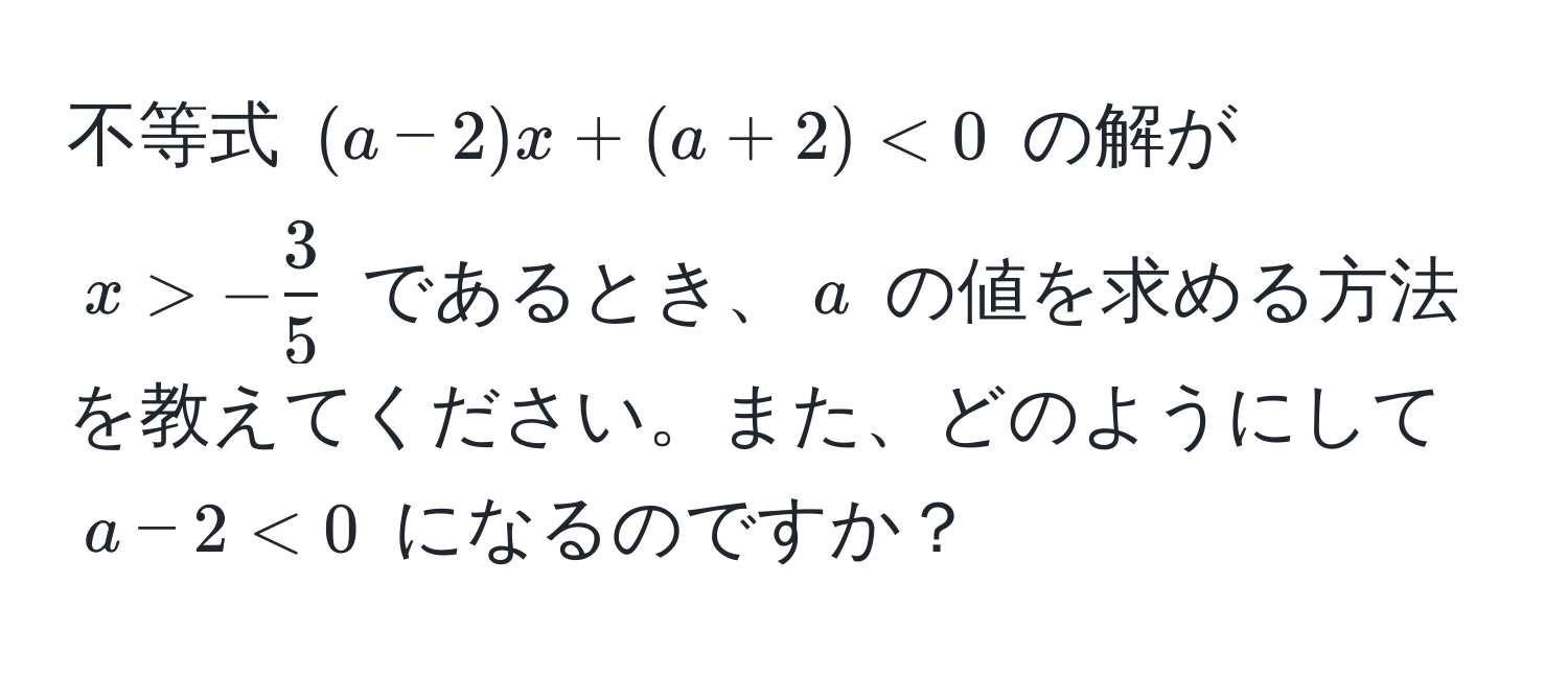 不等式 ( (a-2)x + (a + 2) < 0 ) の解が ( x > - 3/5  ) であるとき、( a ) の値を求める方法を教えてください。また、どのようにして ( a-2 < 0 ) になるのですか？