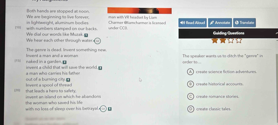 Both hands are stopped at noon.
We are beginning to live forever, man with VR headset by Liam
in lightweight, aluminum bodies Charmer @liamcharmer is licensed Read Aloud Annotate Ø Translate
[10] with numbers stamped on our backs. under CC0. Guiding Questions
We dial our words like Muzak.
We hear each other through water. 
The genre is dead. Invent something new.
Invent a man and a woman The speaker wants us to ditch the "genre" in
[15] naked in a garden, order to...
invent a child that will save the world,
a man who carries his father A create science fiction adventures.
out of a burning city.
Invent a spool of thread B create historical accounts.
[20] that leads a hero to safety,
invent an island on which he abandons C create romance stories.
the woman who saved his life
with no loss of sleep over his betrayal. D create classic tales.