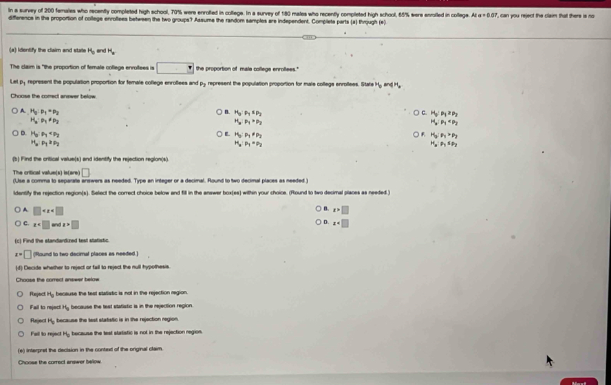 In a survey of 200 females who recently completed high school, 70% were enrolled in college. In a survey of 180 males who recently completed high school, 65% were enrolled in college. At a=0.07
difference in the proportion of college enrollees between the two groups? Assume the random samples are independent. Complete parts (a) through (e) ', can you reject the claim that there is no 
(a) Identify the claim and state H_0 and H_a
The claim is "the proportion of female college enroflees is □ the proportion of male college enrollees."
Let p represent the population proportion for female college enrollees and P_2 represent the population proportion for male college enrollees. State H_oandH_a
Choose the correct answer below.
A. H_0:p_1=p_2 B. H_0:p_1≤ p_2 C. H_0:rho _1≥ rho _2
H_a:p_1!= p_2
H_a:p_1>p_2
H_a:rho _1
E.
D. H_0:rho _1 H_0:p_1!= p_2 H_5:rho _1>rho _2
F.
H_a:p_1≥ p_2
H_a:p_1=p_2
H_a:rho _1≤ rho _2
(b) Find the critical value(s) and identify the rejection region(s).
The critical value(s) is(are) □
(Use a comma to separate answers as needed. Type an integer or a decimal. Round to two decimal places as needed.)
ldentify the rejection region(s). Select the correct choice below and fill in the answer box(es) within your choice. (Round to two decimal places as needed.
B. z>□
A. □ D. z
C. x and x>□
(c) Find the standardized test statistic.
z=□ (Round to two decimal places as needed.)
(d) Decide whether to reject or fail to reject the null hypothesis.
Choose the correct answer below.
Reject H_0 because the test statistic is not in the rejection region.
Fail to reject H_0 because the test statistic is in the rejection region.
Reject H_0 because the test statistic is in the rejection region.
Fail to reject H_0 because the test statistic is not in the rejection region.
(e) Interpret the decision in the context of the original claim.
Choose the correct answer below.