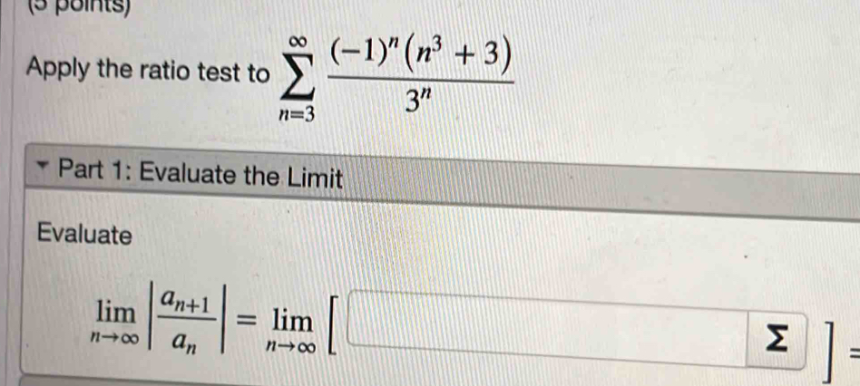 Apply the ratio test to sumlimits _(n=3)^(∈fty)frac (-1)^n(n^3+3)3^n
Part 1: Evaluate the Limit 
Evaluate
limlimits _nto ∈fty |frac a_n+1a_n|=limlimits _nto ∈fty [□ ]=