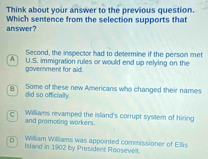 Think about your answer to the previous question.
Which sentence from the selection supports that
answer?
Second, the inspector had to determine if the person met
A U.S. immigration rules or would end up relying on the
government for aid.
B Some of these new Americans who changed their names
did so officially.
C Williams revamped the island's corrupt system of hiring
and promoting workers.
D William Williams was appointed commissioner of Ellis
Island in 1902 by President Roosevelt.