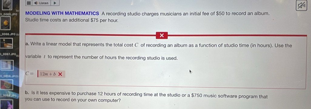 《》 Listen 
0_00G0.JPG MODELING WITH MATHEMATICS A recording studio charges musicians an initial fee of $50 to record an album. 
Studio time costs an additional $75 per hour. 
10066.JPG |M 
x 
a. Write a linear model that represents the total cost C of recording an album as a function of studio time (in hours). Use the 
30067.JPG| variable / to represent the number of hours the recording studio is used. 
G_0056.JPG1 C=12m+b*
00ßB JPG b. Is it less expensive to purchase 12 hours of recording time at the studio or a $750 music software program that 
you can use to record on your own computer?