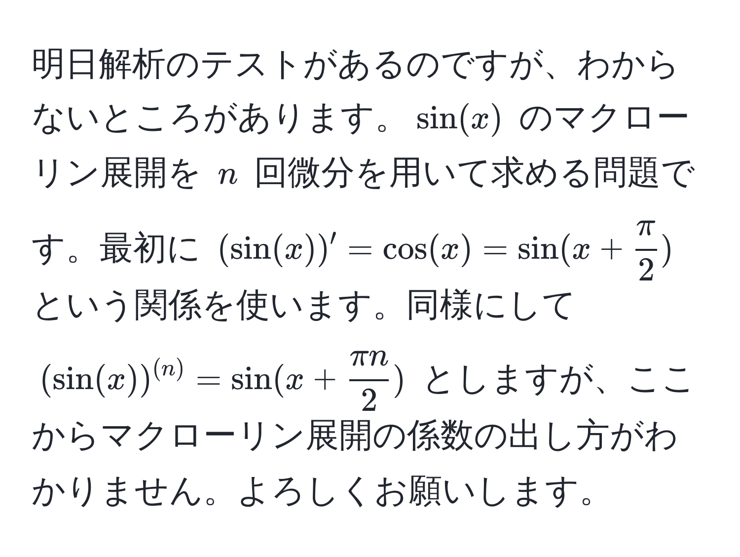 明日解析のテストがあるのですが、わからないところがあります。$ sin(x) $ のマクローリン展開を $ n $ 回微分を用いて求める問題です。最初に $ (sin(x))' = cos(x) = sin(x +  π/2 ) $ という関係を使います。同様にして $ (sin(x))^(n) = sin(x +  π n/2 ) $ としますが、ここからマクローリン展開の係数の出し方がわかりません。よろしくお願いします。