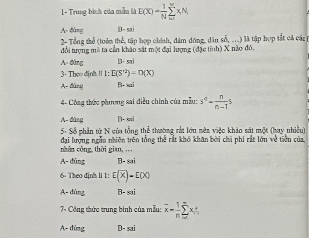 1- Trung bình của mẫu là E(X)= 1/N sumlimits _(i=1)^MxN_i
A- dúng B- sai
2- Tổng thể (toàn thể, tập hợp chính, đám đông, dân số, ...) là tập hợp tất cả các t
đối tượng mà ta cần khảo sát một đại lượng (đặc tính) X nào đó.
A- đủng B- sai
3- Theo định !í 1: E(S'^2)=D(X)
A- đúng B- sai
4- Công thức phương sai điều chỉnh của mẫu: s^(-2)= n/n-1 s
A- đúng B- sai
5- Số phần tử N của tổng thể thường rất lớn nên việc khảo sát một (hay nhiều)
đại lượng ngẫu nhiên trên tổng thể rất khó khăn bởi chì phí rất lớn về tiền của,
nhân công, thời gian, ...
A- đúng B- sai
6- Theo định lí 1: E(overline X)=E(X)
A- dúng B- sai
7- Công thức trung bình của mẫu: overline x= 1/n sumlimits _(i=1)^mx_if_i
A- đúng B- sai