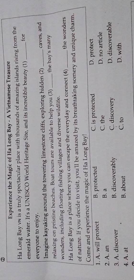 ②
Experience the Magic of Ha Long Bay - A Vietnamese Treasure
Ha Long Bay vN is a truly spectacular place with thousands of amazing islands rising from the
emerald water. It's a UNESCO World Heritage Site, and its incredible beauty (1) _for
everyone to enjoy.
Imagine kayaking around the towering limestone cliffs, exploring hidden (2) _caves, and
relaxing on pristine beaches. Boat tours are available to help you (3) _the bay's many
wonders, including floating fishing villages and diverse wildlife.
Ha Long Bay is a place where you can escape the everyday and connect (4) _the wonders
of nature. If you decide to visit, you'll be amazed by its breathtaking scenery and unique charm.
Come and experience the magic of Ha Long Bay!
1. A. will protect B. protected C. is protected D. protect
C. the
2. A. an B. a D. no article
C. discovery
3. A. discover B. discoverably D. discoverable
4. A. at B. about C. to
D. with